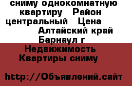 сниму однокомнатную квартиру › Район ­ центральный › Цена ­ 7000-8000 - Алтайский край, Барнаул г. Недвижимость » Квартиры сниму   